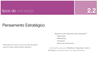 2.2

tipos de estratégia
Pensamento Estratégico

Deﬁnição de como os recursos são alocados
para se atingir determinado objectivo

•Quais os sub-sistemas das empresas?
•Operação
•Marketing
•Finanças
•Recursos Humanos
Administrar passa por Planiﬁcar, Organizar, Gerir e
Controlar requerendo todos os departamentos

 