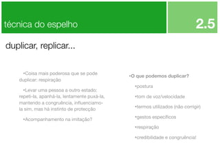 2.5

técnica do espelho
duplicar, replicar...
•Coisa mais poderosa que se pode
duplicar: respiração

•Levar uma pessoa a outro estado:
repeti-la, apanhá-la, lentamente puxá-la,
mantendo a congruência, inﬂuenciamola sim, mas há instinto de protecção

•Acompanhamento na imitação?

•O que podemos duplicar?
•postura
•tom de voz/velocidade
•termos utilizados (não corrigir)
•gestos especíﬁcos
•respiração
•credibilidade e congruência!

 