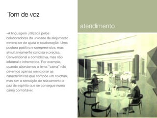 Tom de voz
atendimento
-A linguagem utilizada pelos
colaboradores da unidade de alojamento
deverá ser de ajuda e colaboração. Uma
postura positiva e compreensiva, mas
simultaneamente concisa e precisa.
Convencional e convidativa, mas não
informal e intrometida. Por exemplo,
quando abordamos o tema “cama” não
devemos apenas mencionar as
características que compõe um colchão,
mas sim a sensação de relaxamento e
paz de espírito que se consegue numa
cama confortável.

 
