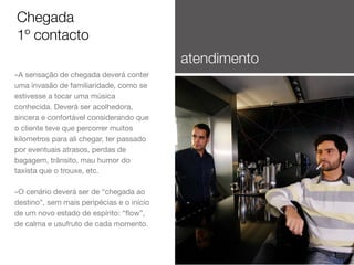 Chegada
1º contacto
atendimento
-A sensação de chegada deverá conter
uma invasão de familiaridade, como se
estivesse a tocar uma música
conhecida. Deverá ser acolhedora,
sincera e confortável considerando que
o cliente teve que percorrer muitos
kilometros para ali chegar, ter passado
por eventuais atrasos, perdas de
bagagem, trânsito, mau humor do
taxista que o trouxe, etc.

-O cenário deverá ser de “chegada ao
destino”, sem mais peripécias e o início
de um novo estado de espírito: “ﬂow”,
de calma e usufruto de cada momento.

 
