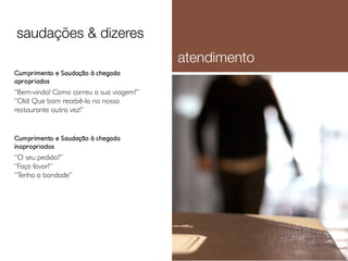 saudações & dizeres
atendimento
Cumprimento e Saudação à chegada
apropriados

“Bem-vindo! Como correu a sua viagem?”
“Olá! Que bom recebê-lo no nosso
restaurante outra vez!”

Cumprimento e Saudação à chegada
inapropriados

“O seu pedido?”
“Faça favor!”
“Tenha a bondade”

 
