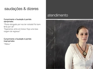 saudações & dizeres
atendimento
Cumprimento e Saudação à partida
apropriados

“Muito obrigado por nos ter visitado! Foi bom
tê-lo por cá!”
“Esperamos vê-lo em breve. Faça uma boa
viagem de regresso”

Cumprimento e Saudação à partida
inapropriados

“Adeus.”

 