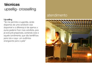 técnicas
upsellig- crosselling
atendimento
Up-selling

“Se me permite a sugestão, ainda
dispomos de uma sandwich club
disponível e a diferença é de apenas x
euros poderia ficar mais satisfeito, pois
já está pré-preparada, contendo este e
aquele condimento, que são benféficos
para isto e aqui- um autêntico
energizante para a pele”

 