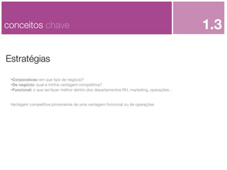 conceitos chave
Estratégias
•Corporativas: em que tipo de negócio?
•De negócio: qual a minha vantagem competitiva?
•Funcional: o que sei fazer melhor dentro dos departamentos RH, marketing, operações...
Vantagem competitiva proveniente de uma vantagem funcional ou de operações

1.3

 
