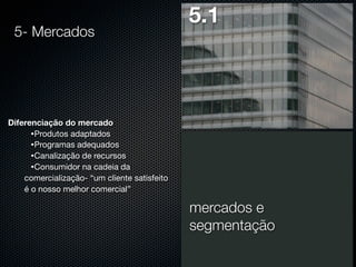 5- Mercados

5.1

Diferenciação do mercado
•Produtos adaptados
•Programas adequados
•Canalização de recursos
•Consumidor na cadeia da
comercialização- “um cliente satisfeito
é o nosso melhor comercial”

mercados e
segmentação

 