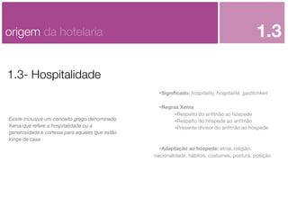 1.3

origem da hotelaria
1.3- Hospitalidade

•Signiﬁcado: hospitality, hospitalité, gastlichkeit

Existe inclusivé um conceito grego denominado
Xenia que refere a hospitalidade ou a
generosidade e cortesia para aqueles que estão
longe de casa

•Regras Xenia
•Respeito do anﬁtrião ao hóspede
•Respeito do hóspede ao anﬁtrião
•Presente divisor do anﬁtrião ao hóspede
•Adaptação ao hóspede: etnia, religião,
nacionalidade, hábitos, costumes, postura, posição

 