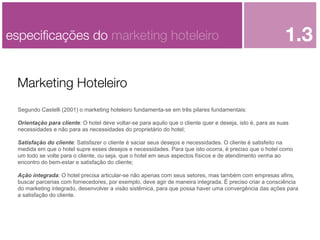 especiﬁcações do marketing hoteleiro

1.3

Marketing Hoteleiro
Segundo Castelli (2001) o marketing hoteleiro fundamenta-se em três pilares fundamentais:
Orientação para cliente: O hotel deve voltar-se para aquilo que o cliente quer e deseja, isto é, para as suas
necessidades e não para as necessidades do proprietário do hotel;
Satisfação do cliente: Satisfazer o cliente é saciar seus desejos e necessidades. O cliente é satisfeito na
medida em que o hotel supre esses desejos e necessidades. Para que isto ocorra, é preciso que o hotel como
um todo se volte para o cliente, ou seja, que o hotel em seus aspectos físicos e de atendimento venha ao
encontro do bem-estar e satisfação do cliente;
Ação integrada: O hotel precisa articular-se não apenas com seus setores, mas também com empresas afins,
buscar parcerias com fornecedores, por exemplo, deve agir de maneira integrada. É preciso criar a consciência
do marketing integrado, desenvolver a visão sistêmica, para que possa haver uma convergência das ações para
a satisfação do cliente.

 