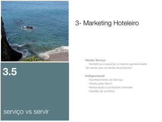 3- Marketing Hoteleiro

3.5

serviço vs servir

•Venda: Serviço
•tendência a associar a mesma agressividade
de venda que na venda de produtos

•Indispensável:
•Conhecimento do Serviço
•Gosto pelo Servir
•Associação a proﬁssões menores
•Gestão de conﬂitos

 
