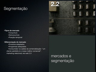 Segmentação

2.2

•Tipos de mercado
•Conjuntura
•Estrutura livre
•Posição temporal
•Diferenciação do mercado
•Produtos adaptados
•Programas adequados
•Consumidor na cadeia da comercialização- “um
cliente satisfeito é o nosso melhor comercial”:
marketing relacional, era web 2.0

mercados e
segmentação

 