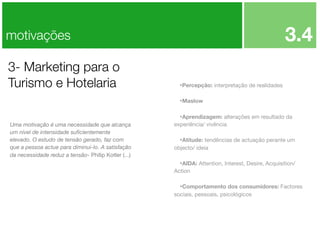 3.4

motivações
3- Marketing para o
Turismo e Hotelaria

•Percepção: interpretação de realidades
•Maslow
•Aprendizagem: alterações em resultado da

Uma motivação é uma necessidade que alcança
um nível de intensidade suﬁcientemente
elevado. O estudo de tensão gerado, faz com
que a pessoa actue para diminui-lo. A satisfação
da necessidade reduz a tensão- Philip Kotler (...)

experiência/ vivência

•Atitude: tendências de actuação perante um
objecto/ ideia

•AIDA: Attention, Interest, Desire, Acquisition/
Action

•Comportamento dos consumidores: Factores
sociais, pessoais, psicológicos

 