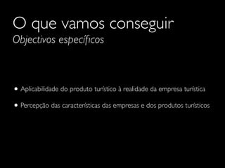O que vamos conseguir
Objectivos especíﬁcos

• Aplicabilidade do produto turístico à realidade da empresa turística
• Percepção das características das empresas e dos produtos turísticos

 