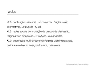 webs
1.0: publicação unilateral, uso comercial. Páginas web
informativas. Eu publico- tu lês.
1.5: redes sociais com criação de grupos de discussão.
Páginas web dinâmicas. Eu publico, tu respondes.
2.0: publicação multi-direccional.Páginas web interactivas,
online e em directo. Nós publicamos, nós lemos.

© th2: Workshop Hotels & Travel 2.0, Abril 2010

 