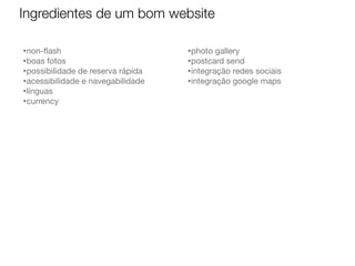 Ingredientes de um bom website
•non-ﬂash
•boas fotos
•possibilidade de reserva rápida
•acessibilidade e navegabilidade
•línguas
•currency

•photo gallery
•postcard send
•integração redes sociais
•integração google maps

 