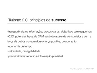 Turismo 2.0: princípios de sucesso
transparência na informação; preços claros, objectivos sem esquemas
C2C: potenciar laços de CRM vestindo a pele de consumidor e com a
força de outros consumidores- força positiva, colaboração
economia de tempo
velocidade, navegabilidade
previsibilidade: recurso a informação previsível

© th2: Workshop Hotels & Travel 2.0, Abril 2010

 