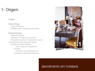 1- Origem
•Origem
•Grécia Antiga
•Jogos Olímpicos
•Albergue para acolhimento de atletas
•Império Romano
•Rede de estradas
•Albergue ao longo dos percursos
•Pousadas imperiais e hospedarias: regras
estabelecidas pelo Imperador rígidas
•Queda do império Romano
•Diminuição da utilização de
estradas
•Aumento da hospedagem em
mosteiros e instituições religiosas

1.1

atendimento em hotelaria

1.1

 