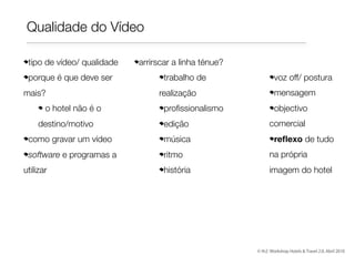 Qualidade do Vídeo
tipo de vídeo/ qualidade
porque é que deve ser
mais?
o hotel não é o
destino/motivo

arrirscar a linha ténue?
trabalho de
realização
proﬁssionalismo
edição

voz off/ postura
mensagem
objectivo
comercial
reﬂexo de tudo

como gravar um vídeo

música

software e programas a

ritmo

na própria

história

imagem do hotel

utilizar

© th2: Workshop Hotels & Travel 2.0, Abril 2010

 
