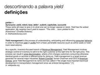 descortinando a palavra yield
deﬁnições
yielder n.
Synonyms: yield, relent, bow, defer2, submit, capitulate, succumb
These verbs all mean to give in to what one can no longer oppose or resist. Yield has the widest
application: My neighbor won't yield to reason. "The child ... soon yielded to the
drowsiness" (Charles Dickens).
in: thefreedictionary.com
Yield management is the process of understanding, anticipating and influencing consumer behavior
in order to maximize yield or profits from a fixed, perishable resource (such as airline seats or hotel
room reservations).
As a specific, inventory-focused branch of Revenue Management, Yield Management involves
strategic control of inventory to sell it to the right customer at the right time for the right price. This
process can result in price discrimination, where a firm charges customers consuming otherwise
identical goods or services a different price for doing so. Yield management is a large revenue
generator for several major industries; Robert Crandall, former Chairman and CEO of American
Airlines, gave Yield Management its name and has called it "the single most important technical
development in transportation management since we entered deregulation." [1]
in: wikipedia.org

 