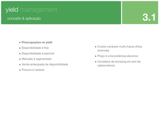 yield management

3.1

conceito & aplicação

• Preocupações no yield
• Disponibilidade é ﬁxa
• Disponibilidade é percível
• Mercado é segmentado
• Venda antecipada de disponibilidade
• Procura é variável

• Custos variáveis muito fracos (ﬁxos
enormes)

• Preço é uma poderosa alavanca
• Complexo de dumping em porl da
sobrevivência

 