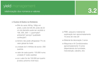 yield management

3.2

relativização dos números e valores

• Custos & Dados na Hotelaria:
• Bife da vazia; 9€/kg; 180gr em
prato, custo do bife 3€, prato de 22
cm de diametro pode ser vendido a
10€, 20€, 35€---> guarnição?
ambiente? serviço? qualidade
confecção?

• terreno não pode ultrapassar 7% do
valor global do hotel

• unidade de 5 milhões de euros= 200
quartos

• valor de cada quarto: 120.000 numa
unidade 3* (valor padrão)

• se o valor for de 150.000 por quarto
já estou próximo nível risco

• PME- pequeno material de
exploração tem aproximadamente
10 anos de vida útil

• Material de decoração: 5 anos
• Máquinas e Ar Condicionados:
aproximadamente 15 anos
(dependendo da humidade,
manutenção, calcário, etc)

 