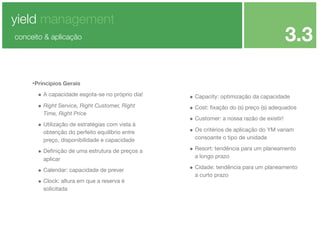 yield management

3.3

conceito & aplicação

•Principios Gerais
• A capacidade esgota-se no próprio dia!

• Capacity: optimização da capacidade

• Right Service, Right Customer, Right

• Cost: ﬁxação do (s) preço (s) adequados

Time, Right Price

• Utilização de estratégias com vista à
obtenção do perfeito equilíbrio entre
preço, disponibilidade e capacidade

• Deﬁnição de uma estrutura de preços a
aplicar

• Calendar: capacidade de prever
• Clock: altura em que a reserva é
solicitada

• Customer: a nossa razão de existir!
• Os critérios de aplicação do YM variam
consoante o tipo de unidade

• Resort: tendência para um planeamento
a longo prazo

• Cidade: tendência para um planeamento
a curto prazo

 