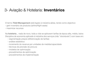 3- Aviação & Hotelaria: Inventários
O termo Yield Management está ligado à indústria aérea, tendo como objectivo:
- gerir inventário de produtos (airline/ﬂight seats)
- maximizar recursos
Na hotelaria... nada de novo, toda a vida se aplicaram tarifas de época alta, média, baixa
Disciplina de economia aplicada à indústria dos serviços (não “stockáveis”) com base em:
- segmentação preços (diferenciação de tarifas)
- análise estatística
- incremento do revenue por unidades de medida/capacidade
- técnicas de previsão de procura
- modelos de optimização
- procedimentos de optimização
- procedimentos de implementação

 