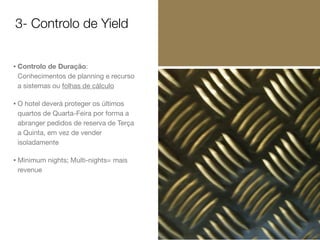 3- Controlo de Yield
• Controlo de Duração:
Conhecimentos de planning e recurso
a sistemas ou folhas de cálculo

• O hotel deverá proteger os últimos
quartos de Quarta-Feira por forma a
abranger pedidos de reserva de Terça
a Quinta, em vez de vender
isoladamente

• Minimum nights; Multi-nights= mais
revenue

 