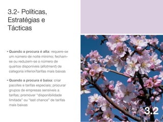 3.2- Políticas,
Estratégias e
Tácticas

• Quando a procura é alta: requere-se
um número de noite mínimo; fechamse ou reduzem-se o número de
quartos disponíveis (allotment) de
categoria inferior/tarifas mais baixas

• Quando a procura é baixa: criar
pacotes e tarifas especiais; procurar
grupos de empresas sensíveis a
tarifas; promover “disponibilidade
limitada” ou “last chance” de tarifas
mais baixas

3.2

 