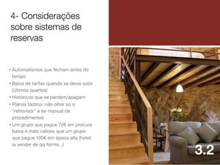 4- Considerações
sobre sistemas de
reservas

• Automatismos que fecham antes do
tempo
• Baixa de tarifas quando se devia subir
(últimos quartos)
• Históricos que se perdem/apagam
• Planos táctico: não olhar só o
“retrovisor” e ter manual de
procedimentos
• Um grupo que pague 70€ em procura
baixa é mais valioso que um grupo
que pague 100€ em época alta (hotel
ia vender de qq forma...)

3.2

 