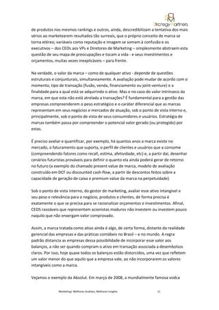 de produtos nos mesmos rankings e outros, ainda, descredibilizam a tentativa dos mais
sérios ao marketearem resultados tão surreais, que o próprio conceito de marca se
torna etéreo; variáveis como reputação e imagem se somam à confusão e os
executivos – dos CEOs aos VPs e Diretores de Marketing – simplesmente abstraem esta
questão de seu mapa de preocupações e tocam a vida - e seus investimentos e
orçamentos, muitas vezes inexplicáveis – para frente.

Na verdade, o valor da marca – como de qualquer ativo - depende de questões
estruturais e conjunturais, simultaneamente. A avaliação pode mudar de acordo com o
momento, tipo de transação (fusão, venda, financiamento ou joint-venture) e a
finalidade para a qual está se adquirindo o ativo. Mas e no caso do valor intrínseco da
marca, em que esta não está atrelada a transações? É fundamental para a gestão das
empresas compreenderem o peso estratégico e o caráter diferencial que as marcas
representam em seus negócios e mercados de atuação, sob o ponto de vista interno e,
principalmente, sob o ponto de vista de seus consumidores e usuários. Estratégia de
marcas também passa por compreender o potencial valor gerado (ou protegido) por
estas.

É preciso avaliar e quantificar, por exemplo, há quantos anos a marca existe no
mercado, o faturamento que suporta, o perfil de clientes e usuários que a consome
(compreendendo fatores como recall, estima, afetividade, etc) e, a partir daí, desenhar
cenários futuristas prováveis para definir o quanto ela ainda poderá gerar de retorno
no futuro (a exemplo do chamado present value de marca, modelo de avaliação
construído em DCF ou discounted cash-flow, a partir de descontos feitos sobre a
capacidade de geração de caixa e premium value da marca na perpetuidade).

Sob o ponto de vista interno, do gestor de marketing, avaliar esse ativo intangível e
seu peso e relevância para o negócio, produtos e clientes, de forma precisa é
exatamente o que se precisa para se racionalizar orçamentos e investimentos. Afinal,
CEOS razoáveis que representam acionistas maduros não investem ou investem pouco
naquilo que não enxergam valor comprovado.

Assim, a marca tratada como ativo ainda é algo, de certa forma, distante da realidade
gerencial das empresas e das práticas contábeis no Brasil – e no mundo. A regra
padrão distancia as empresas dessa possibilidade de incorporar esse valor aos
balanços, a não ser quando compram o ativo em transação associada a desembolsos
claros. Por isso, hoje quase todos os balanços estão distorcidos, uma vez que refletem
um valor menor do que aquilo que a empresa vale, ao não incorporarem os valores
intangíveis como a marca.

Vejamos o exemplo da Absolut. Em março de 2008, a mundialmente famosa vodca


               Marketing| Melhores Análises, Melhores Insights        11
 