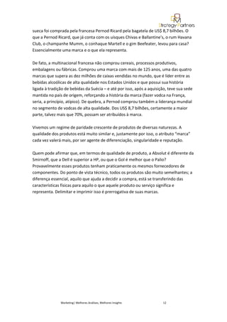 sueca foi comprada pela francesa Pernod Ricard pela bagatela de US$ 8,7 bilhões. O
que a Pernod Ricard, que já conta com os uísques Chivas e Ballantine's, o rum Havana
Club, o champanhe Mumm, o conhaque Martell e o gim Beefeater, levou para casa?
Essencialmente uma marca e o que ela representa.

De fato, a multinacional francesa não comprou cereais, processos produtivos,
embalagens ou fábricas. Comprou uma marca com mais de 125 anos, uma das quatro
marcas que supera as dez milhões de caixas vendidas no mundo, que é líder entre as
bebidas alcoólicas de alta qualidade nos Estados Unidos e que possui sua história
ligada à tradição de bebidas da Suécia – e até por isso, após a aquisição, teve sua sede
mantida no país de origem, reforçando a história da marca (fazer vodca na França,
seria, a princípio, atípico). De quebra, a Pernod comprou também a liderança mundial
no segmento de vodcas de alta qualidade. Dos US$ 8,7 bilhões, certamente a maior
parte, talvez mais que 70%, possam ser atribuídos à marca.

Vivemos um regime de paridade crescente de produtos de diversas naturezas. A
qualidade dos produtos está muito similar e, justamente por isso, o atributo “marca”
cada vez valerá mais, por ser agente de diferenciação, singularidade e reputação.

Quem pode afirmar que, em termos de qualidade de produto, a Absolut é diferente da
Smirnoff, que a Dell é superior a HP, ou que o Gol é melhor que o Palio?
Provavelmente esses produtos tenham praticamente os mesmos fornecedores de
componentes. Do ponto de vista técnico, todos os produtos são muito semelhantes; a
diferença essencial, aquilo que ajuda a decidir a compra, está se transferindo das
características físicas para aquilo o que aquele produto ou serviço significa e
representa. Delimitar e imprimir isso é prerrogativa de suas marcas.




               Marketing| Melhores Análises, Melhores Insights         12
 