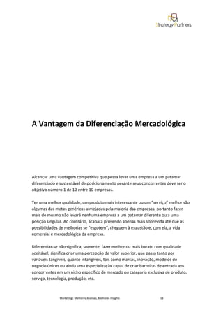A Vantagem da Diferenciação Mercadológica




Alcançar uma vantagem competitiva que possa levar uma empresa a um patamar
diferenciado e sustentável de posicionamento perante seus concorrentes deve ser o
objetivo número 1 de 10 entre 10 empresas.

Ter uma melhor qualidade, um produto mais interessante ou um “serviço” melhor são
algumas das metas genéricas almejadas pela maioria das empresas; portanto fazer
mais do mesmo não levará nenhuma empresa a um patamar diferente ou a uma
posição singular. Ao contrário, acabará provendo apenas mais sobrevida até que as
possibilidades de melhorias se “esgotem”, cheguem à exaustão e, com ela, a vida
comercial e mercadológica da empresa.

Diferenciar-se não significa, somente, fazer melhor ou mais barato com qualidade
aceitável; significa criar uma percepção de valor superior, que passa tanto por
variáveis tangíveis, quanto intangíveis, tais como marcas, inovação, modelos de
negócio únicos ou ainda uma especialização capaz de criar barreiras de entrada aos
concorrentes em um nicho específico de mercado ou categoria exclusiva de produto,
serviço, tecnologia, produção, etc.



              Marketing| Melhores Análises, Melhores Insights      13
 