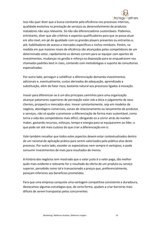 Isso não quer dizer que a busca constante pela eficiência nos processos internos,
qualidade evolutiva na prestação de serviços ou desenvolvimento de produtos
matadores não seja relevante. Só não são diferenciadores sustentáveis. Podemos,
entretanto, dizer que são critérios e aspectos qualificadores para que se possa atuar
em alto nível, em pé de igualdade com os grandes players presentes ou entrantes e,
até, habilitadores de acesso a mercados específicos e nichos rentáveis. Porém, na
medida em que maiores níveis de eficiência são alcançados pelos competidores de um
determinado setor, rapidamente os demais correm para se equipar com aportes de
investimentos, mudanças na gestão e reforço na disposição para se enquadrarem nos
chamados padrões best in class, contando com metodologias e suporte de consultorias
especializadas.

Por outro lado, perseguir e solidificar a diferenciação demanda investimentos
adicionais e, eventualmente, custos derivados de adequação, aprendizado e
substituição, além do fator risco, bastante natural aos processos ligados à inovação.

Inovar para diferenciar-se é um dos principais caminhos para uma organização
alcançar patamares superiores de percepção valor sob a ótica e julgamento de seus
clientes, prospects e mercados-alvo. Inovar constantemente, seja em modelos de
negócio, abordagens comerciais, canais de relacionamento ou lançamento de produtos
e serviços, não só ajudar a promover a diferenciação de forma mais sustentável, como
torna a vida dos competidores mais difícil, obrigando-os a correr atrás do market-
maker, gastando recursos, esforços, tempo e energia para se equipararem ao líder, o
que pode ser até mais custoso do que criar a diferenciação em si.

Vale também ressaltar que todos estes aspectos devem estar contextualizados dentro
de um racional de aplicação prática para serem valorizados pelo público-alvo deste
processo. Por outro lado, exceder as expectativas nem sempre é vantajoso, e pode
consumir investimentos de mais para resultados de menos.

A história dos negócios tem mostrado que o valor justo é o valor pago, tão melhor
quão mais evidente e relevante for o resultado da oferta de um produto ou serviço
superior, percebido como tal e transacionado a preços que, preferencialmente,
pareçam inferiores aos benefícios prometidos.

Para que uma empresa conquiste uma vantagem competitiva consistente e duradoura,
destacamos algumas estratégias que, de certa forma, ajudam a criar barreiras mais
difíceis de serem transpostas pelos concorrentes:




               Marketing| Melhores Análises, Melhores Insights         14
 