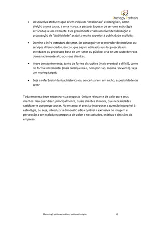 •   Desenvolva atributos que criem vínculos “irracionais” e intangíveis, como
       afeição a uma causa, a uma marca, a pessoas (apesar de ser uma estratégia
       arriscada), a um estilo etc. Eles geralmente criam um nível de fidelização e
       propagação de “publicidade” gratuita muito superior à publicidade explícita;

   •   Domine a infra-estrutura do setor. Se conseguir ser o provedor de produtos ou
       serviços diferenciados, únicos, que sejam utilizados em larga escala em
       atividades ou processos-base de um setor ou público, cria-se um custo de troca
       demasiadamente alto aos seus clientes;

   •   Inove constantemente, tanto de forma disruptiva (mais eventual e difícil), como
       de forma incremental (mais corriqueira e, nem por isso, menos relevante). Seja
       um moving target;

   •   Seja a referência técnica, histórica ou conceitual em um nicho, especialidade ou
       setor.


Toda empresa deve encontrar sua proposta única e relevante de valor para seus
clientes. Isso quer dizer, principalmente, quais clientes atender, que necessidades
satisfazer e que preço cobrar. No entanto, é preciso incorporar a questão intangível à
estratégia, ou seja, introduzir a dimensão não copiável e exclusiva de imagem e
percepção a ser exalada na proposta de valor e nas atitudes, práticas e decisões da
empresa.




               Marketing| Melhores Análises, Melhores Insights        15
 
