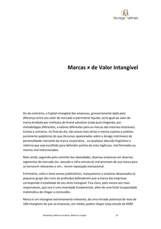 Marcas ≠ de Valor Intangível




Ou do contrário, o Capital Intangível das empresas, grosseiramente dado pela
diferença entre seu valor de mercado e patrimônio líquido, seria igual ao valor da
marca bradado por institutos de brand valuation (cada qual chegando, por
metodologias diferentes, a valores diferentes para as marcas das mesmas empresas).
Contas e números, no final do dia, são coisas mais sérias e menos sujeitas a análises
puramente palpiteiras do que discursos apaixonados sobre o âmago instrínseco da
personalidade marcante da marca corporativa… ou qualquer absurdo lingüístico e
retórico que seja escolhido para defender pontos de vista ingênuos, mal-formados ou
mesmo mal-intencionados.

Mais ainda, seguindo pelo caminho das obviedades, diversas empresas em diversos
segmentos de mercado (ex. atacado e infra-estrutura) mal precisam de sua marca para
se tornarem relevantes e sim… terem reputação transacional.

Entretanto, volta e meia vemos publicitários, marqueteiros e analistas desavisados (o
pequeno grupo dos ruins da profissão) defenderem que a marca das empresas
corresponde à totalidade de seu ativo intangível. Fica claro, pelo menos aos mais
responsáveis, que isso é uma inverdade fundamental, além de uma forte incapacidade
matemática de chegar a conclusões.

Marca é um intangível extremamente relevante, de uma miríade potencial de mais de
100 intangíveis de que as empresas, em média, podem dispor (veja estudo da DOM


               Marketing| Melhores Análises, Melhores Insights       16
 