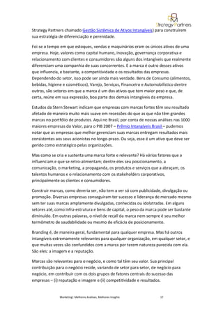 Strategy Partners chamado Gestão Sistêmica de Ativos Intangíveis) para construírem
sua estratégia de diferenciação e perenidade.

Foi-se o tempo em que estoques, vendas e maquinários eram os únicos ativos de uma
empresa. Hoje, valores como capital humano, inovação, governança corporativa e
relacionamento com clientes e consumidores são alguns dos intangíveis que realmente
diferenciam uma companhia de suas concorrentes. E a marca é outro desses ativos
que influencia, e bastante, a competitividade e os resultados das empresas.
Dependendo do setor, isso pode ser ainda mais verdade. Bens de Consumo (alimentos,
bebidas, higiene e cosméticos), Varejo, Serviços, Financeiro e Automobilístico dentre
outros, são setores em que a marca é um dos ativos que tem maior peso e que, de
certa, reúne em sua expressão, boa parte dos demais intangíveis da empresa.

Estudos da Stern Stewart indicam que empresas com marcas fortes têm seu resultado
afetado de maneira muito mais suave em recessões do que as que não têm grandes
marcas no portfólio de produtos. Aqui no Brasil, por conta de nossas análises nas 1000
maiores empresas do Valor, para o PIB 2007 – Prêmio Intangíveis Brasil – pudemos
notar que as empresas que melhor gerenciam suas marcas entregam resultados mais
consistentes aos seus acionistas no longo-prazo. Ou seja, esse é um ativo que deve ser
gerido como estratégico pelas organizações.

Mas como se cria e sustenta uma marca forte e relevante? Há vários fatores que a
influenciam e que se retro-alimentam; dentre eles seu posicionamento, a
comunicação, o marketing, a propaganda, os produtos e serviços que a abraçam, os
talentos humanos e o relacionamento com os stakeholders corporativos,
principalmente os clientes e consumidores.

Construir marcas, como deveria ser, não tem a ver só com publicidade, divulgação ou
promoção. Diversas empresas conseguiram ter sucesso e liderança de mercado mesmo
sem ter suas marcas amplamente divulgadas, conhecidas ou idolatradas. Em alguns
setores até, como infra-estrutura e bens de capital, o peso da marca pode ser bastante
diminuído. Em outras palavras, o nível de recall da marca nem sempre é seu melhor
termômetro de saudabilidade ou mesmo de eficácia de posicionamento.

Branding é, de maneira geral, fundamental para qualquer empresa. Mas há outros
intangíveis extremamente relevantes para qualquer organização, em qualquer setor, e
que muitas vezes são confundidos com a marca por terem natureza parecida com ela.
São eles: a imagem e a reputação.

Marcas são relevantes para o negócio, e como tal têm seu valor. Sua principal
contribuição para o negócio reside, variando de setor para setor, de negócio para
negócio, em contribuir com os dois grupos de fatores centrais do sucesso das
empresas – (i) reputação e imagem e (ii) competitividade e resultados.


               Marketing| Melhores Análises, Melhores Insights       17
 