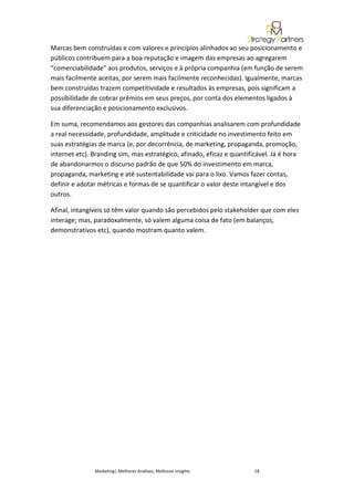 Marcas bem construídas e com valores e princípios alinhados ao seu posicionamento e
públicos contribuem para a boa reputação e imagem das empresas ao agregarem
“comerciabilidade” aos produtos, serviços e à própria companhia (em função de serem
mais facilmente aceitas, por serem mais facilmente reconhecidas). Igualmente, marcas
bem construídas trazem competitividade e resultados às empresas, pois significam a
possibilidade de cobrar prêmios em seus preços, por conta dos elementos ligados à
sua diferenciação e posicionamento exclusivos.

Em suma, recomendamos aos gestores das companhias analisarem com profundidade
a real necessidade, profundidade, amplitude e criticidade no investimento feito em
suas estratégias de marca (e, por decorrência, de marketing, propaganda, promoção,
internet etc). Branding sim, mas estratégico, afinado, eficaz e quantificável. Já é hora
de abandonarmos o discurso padrão de que 50% do investimento em marca,
propaganda, marketing e até sustentabilidade vai para o lixo. Vamos fazer contas,
definir e adotar métricas e formas de se quantificar o valor deste intangível e dos
outros.

Afinal, intangíveis só têm valor quando são percebidos pelo stakeholder que com eles
interage; mas, paradoxalmente, só valem alguma coisa de fato (em balanços,
demonstrativos etc), quando mostram quanto valem.




               Marketing| Melhores Análises, Melhores Insights         18
 