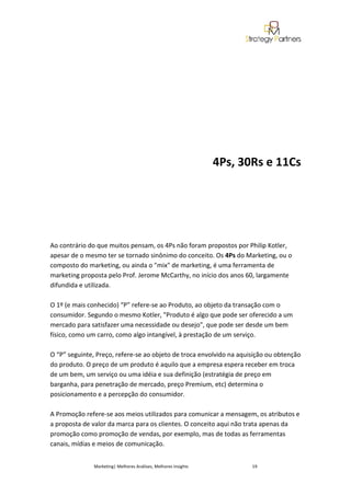 4Ps, 30Rs e 11Cs




Ao contrário do que muitos pensam, os 4Ps não foram propostos por Philip Kotler,
apesar de o mesmo ter se tornado sinônimo do conceito. Os 4Ps do Marketing, ou o
composto do marketing, ou ainda o "mix" de marketing, é uma ferramenta de
marketing proposta pelo Prof. Jerome McCarthy, no início dos anos 60, largamente
difundida e utilizada.

O 1º (e mais conhecido) “P” refere-se ao Produto, ao objeto da transação com o
consumidor. Segundo o mesmo Kotler, "Produto é algo que pode ser oferecido a um
mercado para satisfazer uma necessidade ou desejo", que pode ser desde um bem
físico, como um carro, como algo intangível, à prestação de um serviço.

O “P” seguinte, Preço, refere-se ao objeto de troca envolvido na aquisição ou obtenção
do produto. O preço de um produto é aquilo que a empresa espera receber em troca
de um bem, um serviço ou uma idéia e sua definição (estratégia de preço em
barganha, para penetração de mercado, preço Premium, etc) determina o
posicionamento e a percepção do consumidor.

A Promoção refere-se aos meios utilizados para comunicar a mensagem, os atributos e
a proposta de valor da marca para os clientes. O conceito aqui não trata apenas da
promoção como promoção de vendas, por exemplo, mas de todas as ferramentas
canais, mídias e meios de comunicação.


               Marketing| Melhores Análises, Melhores Insights          19
 