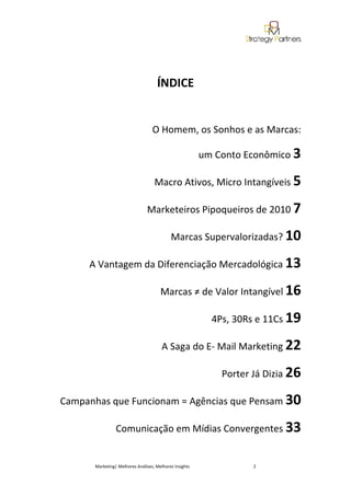 ÍNDICE


                                  O Homem, os Sonhos e as Marcas:

                                                        um Conto Econômico 3

                                   Macro Ativos, Micro Intangíveis 5

                               Marketeiros Pipoqueiros de 2010 7

                                           Marcas Supervalorizadas? 10

     A Vantagem da Diferenciação Mercadológica 13

                                      Marcas ≠ de Valor Intangível 16

                                                          4Ps, 30Rs e 11Cs 19

                                       A Saga do E- Mail Marketing 22

                                                            Porter Já Dizia 26

Campanhas que Funcionam = Agências que Pensam 30

                Comunicação em Mídias Convergentes 33


      Marketing| Melhores Análises, Melhores Insights              2
 