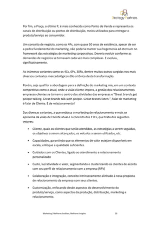 Por fim, a Praça, o último P, é mais conhecida como Ponto de Venda e representa os
canais de distribuição ou pontos de distribuição, meios utilizados para entregar o
produto/serviço ao consumidor.

Um conceito de negócio, como os 4Ps, com quase 50 anos de existência, apesar de ser
a pedra fundamental do marketing, não poderia manter sua hegemonia ad eternum no
framework das estratégias de marketing corporativas. Deveria evoluir conforme as
demandas de negócios se tornavam cada vez mais complexas. E evoluiu,
significativamente.

As inúmeras variantes como os 4Cs, 6Ps, 30Rs, dentre muitas outras surgidas nos mais
diversos contextos mercadológicos dão a tônica desta transformação.

Porém, seja qual for a abordagem para a definição do marketing mix, em um contexto
competitivo como o atual, onde a visão cliente impera, a gestão dos relacionamentos
empresas-clientes se tornam o centro das atividades das empresas e “Great brands get
people talking. Great brands talk with people. Great brands listen.”, falar de marketing
é falar de Cliente. E de relacionamento!

Das diversas variantes, a que endossa o marketing de relacionamento e mais se
aproxima da visão de Cliente atual é o conceito dos 11Cs, que trata dos seguintes
vetores:

   •   Cliente, quais os clientes que serão atendidos, as estratégias a serem seguidas,
       os objetivos a serem alcançados, os veículos a serem utilizados, etc.

   •   Capacidades, garantindo que os elementos de valor estejam disponíveis em
       escala, enfoque e qualidade suficientes.

   •   Cuidados com os Clientes, ligado ao atendimento e relacionamento
       personalizado

   •   Custo, lucratividade e valor, segmentando e clusterizando os clientes de acordo
       com seu perfil de relacionamento com a empresa (RFV)

   •   Colaboração e integração, conceito intrinsecamente alinhado à nova proposta
       de relacionamento da empresa com seus clientes.

   •   Customização, enfocando desde aspectos do desenvolvimento do
       produto/serviço, como aspectos da produção, distribuição, marketing e
       relacionamento.




               Marketing| Melhores Análises, Melhores Insights         20
 