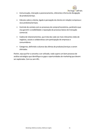 •   Comunicação, interação e posicionamento, referentes à forma de divulgação
       do produto/serviço.

   •   Cálculos sobre o cliente, ligado à percepção do cliente em relação à empresa e
       seus produtos/serviços.

   •   Controle do contato com os processos de compra/monetários, parâmetro que
       visa garantir a credibilidade e reputação do processo básico de transação
       comercial.

   •   Cadeia de relacionamentos, que trata das cada vez mais relevantes redes de
       negócios, sociais e colaborativas com participação de empresas e
       consumidores.

   •   Categorias, definindo o alcance das ofertas de produtos/serviços a serem
       ofertados

Porém, seja qual for o conceito a ser utilizado, nada supera um bom processo de
análise estratégica que identifique os gaps e oportunidades de marketing que devem
ser exploradas. Com ou sem 4Ps.




              Marketing| Melhores Análises, Melhores Insights        21
 