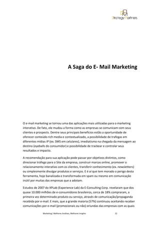 A Saga do E- Mail Marketing




O e-mail marketing se tornou uma das aplicações mais utilizadas para o marketing
interativo. De fato, ele mudou a forma como as empresas se comunicam com seus
clientes e prospects. Dentre seus principais benefícios estão a oportunidade de
oferecer conteúdo rich media e contextualizado, a possibilidade de trafegas em
diferentes mídias IP (ex. SMS em celulares), imediatismo na chegada da mensagem ao
destino (eyeballs do consumidor) e possibilidade de trackear e controlar seus
resultados e impacto.

A recomendação para sua aplicação pode passar por objetivos distintos, como
direcionar tráfego para o Site da empresa, construir marcas online, promover o
relacionamento interativo com os clientes, transferir conhecimento (ex. newsletters)
ou simplesmente divulgar produtos e serviços. E é aí que tem morado o perigo desta
ferramenta, hoje banalizada e transformada em spam ou mesmo em comunicação
inútil por muitas das empresas que a adotam.

Estudos de 2007 do XPLab (Experience Lab) da E-Consulting Corp. revelaram que dos
quase 10.000 milhões de e-consumidores brasileiros, cerca de 18% compraram, a
primeira vez determinado produto ou serviço, através de comunicação/propaganda
recebida por e-mail. E mais, que a grande maioria (57%) continuou aceitando receber
comunicações por e-mail (promocionais ou não) oriundas das empresas com as quais

               Marketing| Melhores Análises, Melhores Insights       22
 