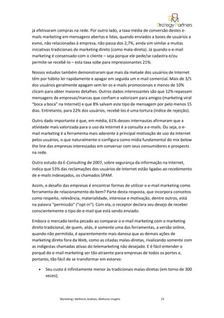 já efetivaram compras na rede. Por outro lado, a taxa média de conversão destes e-
mails marketing em mensagens abertas e lidas, quando enviados a bases de usuários a
esmo, não relacionadas à empresa, não passa dos 2,7%, ainda sim similar a muitas
iniciativas tradicionais de marketing direto (como mala-direta). Já quando o e-mail
marketing é consensado com o cliente – seja porque ele pede/se cadastra e/ou
permite-se recebê-lo – esta taxa sobe para impressionantes 21%.

Nossos estudos também demonstraram que mais da metade dos usuários de Internet
têm por hábito ler rapidamente e apagar em seguida um e-mail comercial. Mais de 3/5
dos usuários geralmente apagam sem ler os e-mails promocionais e menos de 10%
clicam para obter maiores detalhes. Outros dados interessantes são que 12% repassam
mensagens de empresas/marcas que confiam e valorizam para amigos (marketing viral
“boca a boca” na Internet) e que 8% salvam este tipo de mensagem por pelo menos 15
dias. Entretanto, para 22% dos usuários, recebê-los é uma tortura (índice de rejeição).

Outro dado importante é que, em média, 61% desses internautas afirmaram que a
atividade mais valorizada para o uso da Internet é a consulta a e-mails. Ou seja, o e-
mail marketing é a ferramenta mais aderente à principal motivação de uso da Internet
pelos usuários, o que naturalmente o configura como mídia fundamental do mix below
the line das empresas interessadas em conversar com seus consumidores e prospects
na rede.

Outro estudo da E-Consulting de 2007, sobre segurança da informação na Internet,
indica que 53% das reclamações dos usuários de Internet estão ligadas ao recebimento
de e-mails indesejados, os chamados SPAM.

Assim, o desafio das empresas é encontrar formas de utilizar o e-mail marketing como
ferramenta de relacionamento do bem? Parte desta resposta, que incorpora conceitos
como respeito, relevância, materialidade, interesse e motivação, dentre outros, está
na palavra “permissão” (“opt-in”). Com ela, o receptor declara seu desejo de receber
conscientemente o tipo de e-mail que está sendo enviado.

Embora o mercado tenha pecado ao comparar o e-mail marketing com o marketing
direto tradicional, de quem, aliás, é somente uma das ferramentas, a versão online,
quando não permitida, é aparentemente mais danosa que as demais ações de
marketing direto fora da Web, como as citadas malas-diretas, rivalizando somente com
as indigestas chamadas ativas do telemarketing não desejado. E é fácil entender o
porquê do e-mail marketing ser tão atraente para empresas de todos os portes e,
portanto, tão fácil de se transformar em estorvo:

   •   Seu custo é infinitamente menor às tradicionais malas-diretas (em torno de 300
       vezes);




               Marketing| Melhores Análises, Melhores Insights        23
 