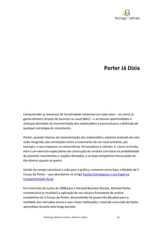 Porter Já Dizia




Compreender as alavancas de lucratividade existentes em cada setor – ou como se
ganha dinheiro através do business as usual (BAU) – e as futuras oportunidades e
ameaças derivadas da movimentação dos stakeholders é essencial para a definição de
qualquer estratégia de crescimento.

Porém, quando falamos de movimentação dos stakeholders, estamos tratando de uma
visão integrada, das correlações entre o movimento de um novo entrante, por
exemplo, e seus impactos na concorrência, fornecedores e clientes. E, como no fundo,
este é um exercício especulativo de construção de cenários com base na probabilidade
de possíveis movimentos e reações derivadas, o arranjo competitivo futuro pode ser
tão diverso quanto se queira.

Saindo do campo conceitual e indo para o prático, tomemos como base o Modelo de 5
Forças de Porter – que abordamos no artigo Escolas Estratégicas e seu Papel na
Competitividade Atual.

Em entrevista de Junho de 2008 para a Harvard Business Review, Michael Porter
contextualiza (e revalida!) a aplicação de seu clássico framework de análise
competitiva (as 5 Forças de Porter, desenvolvido há quase três décadas) para a
realidade dos mercados atuais e suas novas implicações, trazendo uma visão de lições
aprendidas durante este longo período.


              Marketing| Melhores Análises, Melhores Insights        26
 