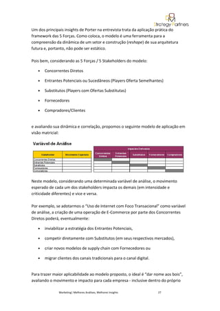 Um dos principais insights de Porter na entrevista trata da aplicação prática do
framework das 5 Forças. Como coloca, o modelo é uma ferramenta para a
compreensão da dinâmica de um setor e construção (reshape) de sua arquitetura
futura e, portanto, não pode ser estático.

Pois bem, considerando as 5 Forças / 5 Stakeholders do modelo:

   •   Concorrentes Diretos

   •   Entrantes Potenciais ou Sucedâneos (Players Oferta Semelhantes)

   •   Substitutos (Players com Ofertas Substitutas)

   •   Fornecedores

   •   Compradores/Clientes


e avaliando sua dinâmica e correlação, propomos o seguinte modelo de aplicação em
visão matricial:




Neste modelo, considerando uma determinada variável de análise, o movimento
esperado de cada um dos stakeholders impacta os demais (em intensidade e
criticidade diferentes) e vice e versa.

Por exemplo, se adotarmos o “Uso de Internet com Foco Transacional” como variável
de análise, a criação de uma operação de E-Commerce por parte dos Concorrentes
Diretos poderá, eventualmente:

   •   inviabilizar a estratégia dos Entrantes Potenciais,

   •   competir diretamente com Substitutos (em seus respectivos mercados),

   •   criar novos modelos de supply chain com Fornecedores ou

   •   migrar clientes dos canais tradicionais para o canal digital.


Para trazer maior aplicabilidade ao modelo proposto, o ideal é “dar nome aos bois”,
avaliando o movimento e impacto para cada empresa - inclusive dentro do próprio

               Marketing| Melhores Análises, Melhores Insights         27
 