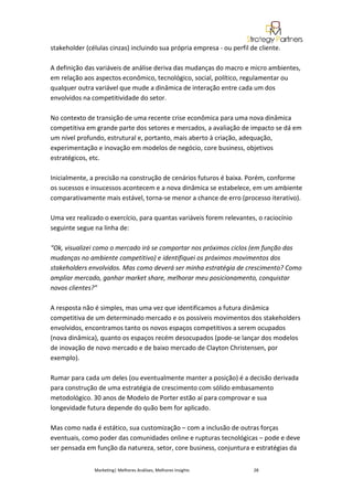 stakeholder (células cinzas) incluindo sua própria empresa - ou perfil de cliente.

A definição das variáveis de análise deriva das mudanças do macro e micro ambientes,
em relação aos aspectos econômico, tecnológico, social, político, regulamentar ou
qualquer outra variável que mude a dinâmica de interação entre cada um dos
envolvidos na competitividade do setor.

No contexto de transição de uma recente crise econômica para uma nova dinâmica
competitiva em grande parte dos setores e mercados, a avaliação de impacto se dá em
um nível profundo, estrutural e, portanto, mais aberto à criação, adequação,
experimentação e inovação em modelos de negócio, core business, objetivos
estratégicos, etc.

Inicialmente, a precisão na construção de cenários futuros é baixa. Porém, conforme
os sucessos e insucessos acontecem e a nova dinâmica se estabelece, em um ambiente
comparativamente mais estável, torna-se menor a chance de erro (processo iterativo).

Uma vez realizado o exercício, para quantas variáveis forem relevantes, o raciocínio
seguinte segue na linha de:

“Ok, visualizei como o mercado irá se comportar nos próximos ciclos (em função das
mudanças no ambiente competitivo) e identifiquei os próximos movimentos dos
stakeholders envolvidos. Mas como deverá ser minha estratégia de crescimento? Como
ampliar mercado, ganhar market share, melhorar meu posicionamento, conquistar
novos clientes?”

A resposta não é simples, mas uma vez que identificamos a futura dinâmica
competitiva de um determinado mercado e os possíveis movimentos dos stakeholders
envolvidos, encontramos tanto os novos espaços competitivos a serem ocupados
(nova dinâmica), quanto os espaços recém desocupados (pode-se lançar dos modelos
de inovação de novo mercado e de baixo mercado de Clayton Christensen, por
exemplo).

Rumar para cada um deles (ou eventualmente manter a posição) é a decisão derivada
para construção de uma estratégia de crescimento com sólido embasamento
metodológico. 30 anos de Modelo de Porter estão aí para comprovar e sua
longevidade futura depende do quão bem for aplicado.

Mas como nada é estático, sua customização – com a inclusão de outras forças
eventuais, como poder das comunidades online e rupturas tecnológicas – pode e deve
ser pensada em função da natureza, setor, core business, conjuntura e estratégias da


               Marketing| Melhores Análises, Melhores Insights          28
 
