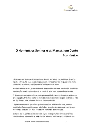O Homem, os Sonhos e as Marcas: um Conto
                                 Econômico




Há tempos que uma marca deixou de ser apenas um nome. Um apanhado de letras
ligadas entre si. Foi-se, a passos largos, aquela velha concepção de que a única mola
propulsora de vendas e lucratividade eram os produtos em si.

A necessidade humana, que nas cadeiras de Economia ensinam ser infinitas e os meios
escassos, fez surgir o imperativo de se construir uma nova concepção de vendas.

O Homem-consumidor moderno, que por necessidade da sobrevivência se afogou em
preocupações, trabalhos e a tal correria do dia a dia acometeu-se pela carência de vida
em sua própria vida, e, então, mudou o rumo das coisas.

Os prazeres efêmeros que sentia quando do uso de determinado bem, se antes
constituíam fatores suficientes de satisfação e o motivavam a comprar, nos tempos
modernos, contudo, não mais constituem elementos de motivação.

E alguns são os grandes carrascos desta lógica passageira, tais como as enormes
dificuldades de sobrevivência, o excesso de trabalho, informações e preocupações.

               Marketing| Melhores Análises, Melhores Insights         3
 