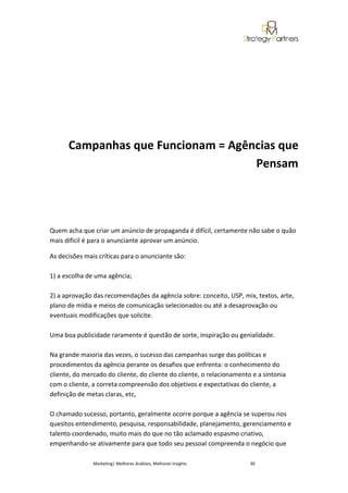 Campanhas que Funcionam = Agências que
                                    Pensam




Quem acha que criar um anúncio de propaganda é difícil, certamente não sabe o quão
mais difícil é para o anunciante aprovar um anúncio.

As decisões mais críticas para o anunciante são:

1) a escolha de uma agência;

2) a aprovação das recomendações da agência sobre: conceito, USP, mix, textos, arte,
plano de mídia e meios de comunicação selecionados ou até a desaprovação ou
eventuais modificações que solicite.

Uma boa publicidade raramente é questão de sorte, inspiração ou genialidade.

Na grande maioria das vezes, o sucesso das campanhas surge das políticas e
procedimentos da agência perante os desafios que enfrenta: o conhecimento do
cliente, do mercado do cliente, do cliente do cliente, o relacionamento e a sintonia
com o cliente, a correta compreensão dos objetivos e expectativas do cliente, a
definição de metas claras, etc,

O chamado sucesso, portanto, geralmente ocorre porque a agência se superou nos
quesitos entendimento, pesquisa, responsabilidade, planejamento, gerenciamento e
talento coordenado, muito mais do que no tão aclamado espasmo criativo,
empenhando-se ativamente para que todo seu pessoal compreenda o negócio que

               Marketing| Melhores Análises, Melhores Insights         30
 