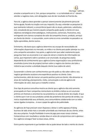 envolve a campanha em si. Sim, porque campanhas – e a criatividade em si – devem
atender a negócios reais, com obrigações reais de dar resultado no final do dia.

Para tal, a agência deve aprender a pensar sistemicamente (atualmente pensa de
forma aguda, focada na criação e em seu impacto). Ou seja, entender as pesquisas (o
que realmente indicam), a concorrência (quem são os atuais, potenciais, substitutos,
etc), estudando de que maneira aquela campanha pode ajudar o cliente em seus
objetivos estratégicos (mercadológicos, institucionais, comerciais, financeiros, etc),
entregando com clareza a proposta de valor da companhia (marca, produto, serviço)
ao cliente do cliente – o consumidor, assim como os erros cometidos no passado e as
lições aprendidas, dentre outros.

Entretanto, não basta que a agência determine seu escopo de necessidades de
informações disponíveis no mercado, na mídia e no cliente para poder planejar ou criar
uma campanha vencedora. Isso posto, a agência tem que saber exatamente quais
perguntas fazer ao anunciante e ser capaz de extrair o máximo de informações (as
certas, que importam) sobre o produto a ser anunciado. As perguntas exatas
dependerão do conhecimento que a agência (como organização) e seus profissionais
envolvidos (como time de projeto) tenham sobre o negócio do cliente e de toda a
indústria que envolve a atividade daquele cliente (sua cadeia de valor).

Surpreender o cliente com conhecimentos que ele pode ou não saber sobre o seu
negócio geralmente ocasiona uma experiência positiva no cliente. Estes
conhecimentos, além de marcar um ponto positivo junto ao cliente, irão alimentar as
áreas de marketing, planejamento, mídia, comunicação e arte da agência de
informações de valor, base para o trabalho criativo.

Esse tipo de postura consultiva mostra ao cliente que a agência não está somente
preocupada em fazer campanhas memoráveis no âmbito criativo ou em acumular
prêmios em festivais e amontoá-los nas prateleiras na sala do diretor de criação. O que
o cliente quer é ver os seus produtos saindo das prateleiras dos pontos de vendas, sua
marca resplandecendo seus atributos, seus consumidores colaborando com as redes
sociais ligadas à empresa... é esse o papel da agência de publicidade.

As agências de hoje precisam estar dispostas a deixar o velho egoway of doing
business de lado ainda mais e conceder prioridade aos interesses de seu cliente, antes
dos seus próprios. Função finalidade é nome do jogo para esses novos criativos.
Compromisso com resultados e vendas deve vir antes do compromisso com o glamour.
Se a agência conseguir fazer as duas coisas, ótimo.

Outro ponto importante é que também não se pode deixar de lado o mérito do cliente


               Marketing| Melhores Análises, Melhores Insights        31
 