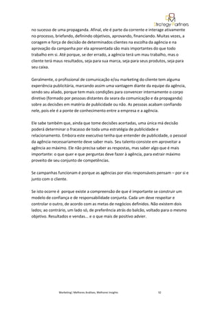 no sucesso de uma propaganda. Afinal, ele é parte da corrente e interage ativamente
no processo, briefando, definindo objetivos, aprovando, financiando. Muitas vezes, a
coragem e força de decisão de determinados clientes na escolha da agência e na
aprovação da campanha por ela apresentada são mais importantes do que todo
trabalho em si. Até porque, se der errado, a agência terá um mau trabalho, mas o
cliente terá maus resultados, seja para sua marca, seja para seus produtos, seja para
seu caixa.

Geralmente, o profissional de comunicação e/ou marketing do cliente tem alguma
experiência publicitária, marcando assim uma vantagem diante da equipe da agência,
sendo seu aliado, porque tem mais condições para convencer internamente o corpo
diretivo (formado por pessoas distantes da seara da comunicação e da propaganda)
sobre as decisões em matéria de publicidade ou não. As pessoas acabam confiando
nele, pois ele é a ponte de conhecimento entre a empresa e a agência.

Ele sabe também que, ainda que tome decisões acertadas, uma única má decisão
poderá determinar o fracasso de toda uma estratégia de publicidade e
relacionamento. Embora este executivo tenha que entender de publicidade, o pessoal
da agência necessariamente deve saber mais. Seu talento consiste em aproveitar a
agência ao máximo. Ele não precisa saber as respostas, mas saber algo que é mais
importante: o que quer e que perguntas deve fazer à agência, para extrair máximo
proveito de seu conjunto de competências.

Se campanhas funcionam é porque as agências por elas responsáveis pensam – por si e
junto com o cliente.

Se isto ocorre é porque existe a compreensão de que é importante se construir um
modelo de confiança e de responsabilidade conjunta. Cada um deve respeitar e
controlar o outro, de acordo com as metas de negócios definidos. Não existem dois
lados; ao contrário, um lado só, de preferência atrás do balcão, voltado para o mesmo
objetivo. Resultados e vendas... e o que mais de positivo advier.




               Marketing| Melhores Análises, Melhores Insights        32
 