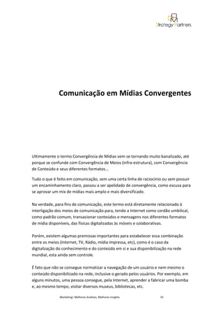 Comunicação em Mídias Convergentes




Ultimamente o termo Convergência de Mídias vem se tornando muito banalizado, até
porque se confunde com Convergência de Meios (infra-estrutura), com Convergência
de Conteúdo e seus diferentes formatos...

Tudo o que é feito em comunicação, sem uma certa linha de raciocínio ou sem possuir
um encaminhamento claro, passou a ser apelidado de convergência, como escusa para
se aprovar um mix de mídias mais amplo e mais diversificado.

Na verdade, para fins de comunicação, este termo está diretamente relacionado à
interligação dos meios de comunicação para, tendo a Internet como cordão umbilical,
como padrão comum, transacionar conteúdos e mensagens nos diferentes formatos
de mídia disponíveis, das físicas digitalizadas às móveis e colaborativas.

Porém, existem algumas premissas importantes para estabelecer essa combinação
entre os meios (Internet, TV, Rádio, mídia impressa, etc), como é o caso da
digitalização do conhecimento e do conteúdo em si e sua disponibilização na rede
mundial, esta ainda sem controle.

É fato que não se consegue normatizar a navegação de um usuário e nem mesmo o
conteúdo disponibilizado na rede, inclusive o gerado pelos usuários. Por exemplo, em
alguns minutos, uma pessoa consegue, pela Internet, aprender a fabricar uma bomba
e, ao mesmo tempo, visitar diversos museus, bibliotecas, etc.

              Marketing| Melhores Análises, Melhores Insights       33
 